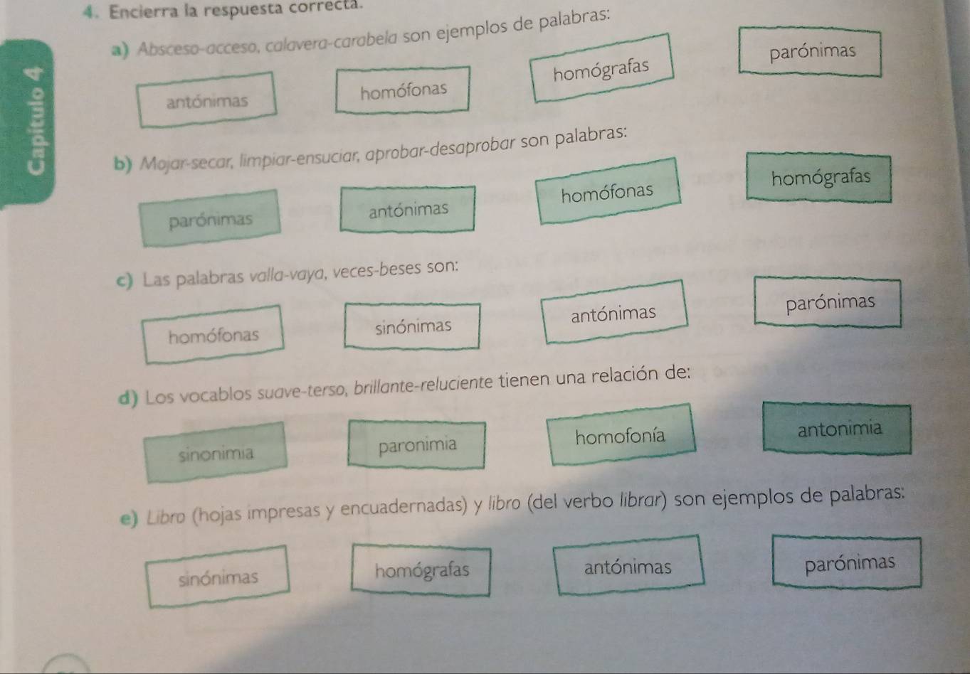 Encierra la respuesta correcta.
*) Abscesø-acceso, calávera-carabela son ejemplos de palabras:
parónimas
ξ
antónimas homófonas homógrafas
b) Mojar-secar, limpiar-ensuciar, aprobar-desaprobar son palabras:
parónimas antónimas homófonas
homógrafas
c) Las palabras vαllα-vσyα, veces-beses son:
homófonas sinónimas antónimas parónimas
d) Los vocablos sudve-terso, brillante-reluciente tienen una relación de:
sinonimia paronimia homofonía antonimia
e) Libro (hojas impresas y encuadernadas) y libro (del verbo librar) son ejemplos de palabras:
sinónimas homógrafas antónimas parónimas