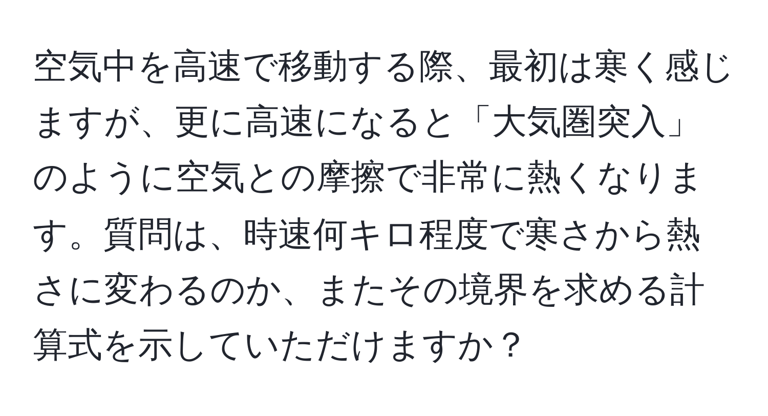 空気中を高速で移動する際、最初は寒く感じますが、更に高速になると「大気圏突入」のように空気との摩擦で非常に熱くなります。質問は、時速何キロ程度で寒さから熱さに変わるのか、またその境界を求める計算式を示していただけますか？