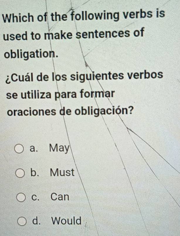 Which of the following verbs is
used to make sentences of
obligation.
¿Cuál de los siguientes verbos
se utiliza para formar
oraciones de obligación?
a. May
b. Must
c. Can
d. Would