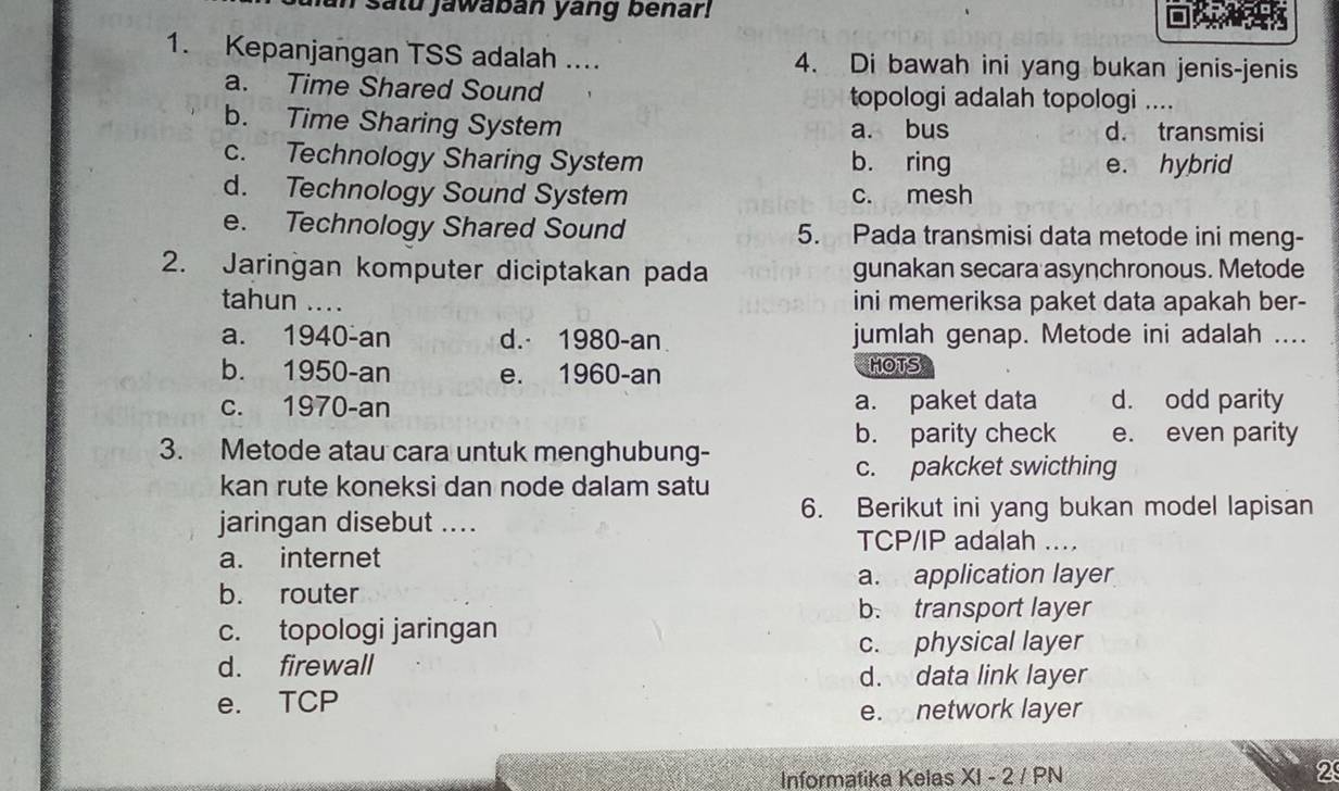 un satu jawaban yang benar!
1. Kepanjangan TSS adalah .... 4. Di bawah ini yang bukan jenis-jenis
a. Time Shared Sound topologi adalah topologi ....
b. Time Sharing System a. bus d. transmisi
c. Technology Sharing System b. ring e. hybrid
d. Technology Sound System c. mesh
e. Technology Shared Sound 5. Pada transmisi data metode ini meng-
2. Jaringan komputer diciptakan pada gunakan secara asynchronous. Metode
tahun .... ini memeriksa paket data apakah ber-
a. 1940-an d. 1980-an jumlah genap. Metode ini adalah ....
b. 1950-an e. 1960-an HOTS
c. 1970-an a. paket data d. odd parity
3. Metode atau cara untuk menghubung-
b. parity check e. even parity
c. pakcket swicthing
kan rute koneksi dan node dalam satu
jaringan disebut ....
6. Berikut ini yang bukan model lapisan
TCP/IP adalah ....
a. internet
a. application layer
b. router
b. transport layer
c. topologi jaringan
c. physical layer
d. firewall
d. data link layer
e. TCP
e. network layer
Informatika Kelas XI - 2 / PN 2