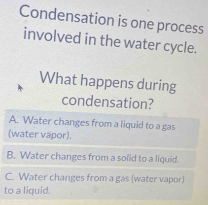 Condensation is one process
involved in the water cycle.
What happens during
condensation?
A. Water changes from a liquid to a gas
(water vapor).
B. Water changes from a solid to a liquid.
C. Water changes from a gas (water vapor)
to a liquid.