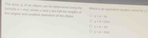 The area, a, of an ellipse can be determined using the Which is an equivalent equation solved for y?
formula a=mxy , where x and y are half the lengths of
the largest and smallest diameters of the ellipse y=a· mx
y=a+(mx)
y=a-π x
y=a-(π x)