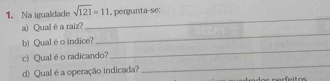 Na igualdade sqrt(121)=11 , pergunta-se: 
_ 
a) Qualéa raiz? 
_ 
b) Qualéo índice? 
c) Qual é o radicando? 
_ 
d) Qual é a operação indicada? 
_