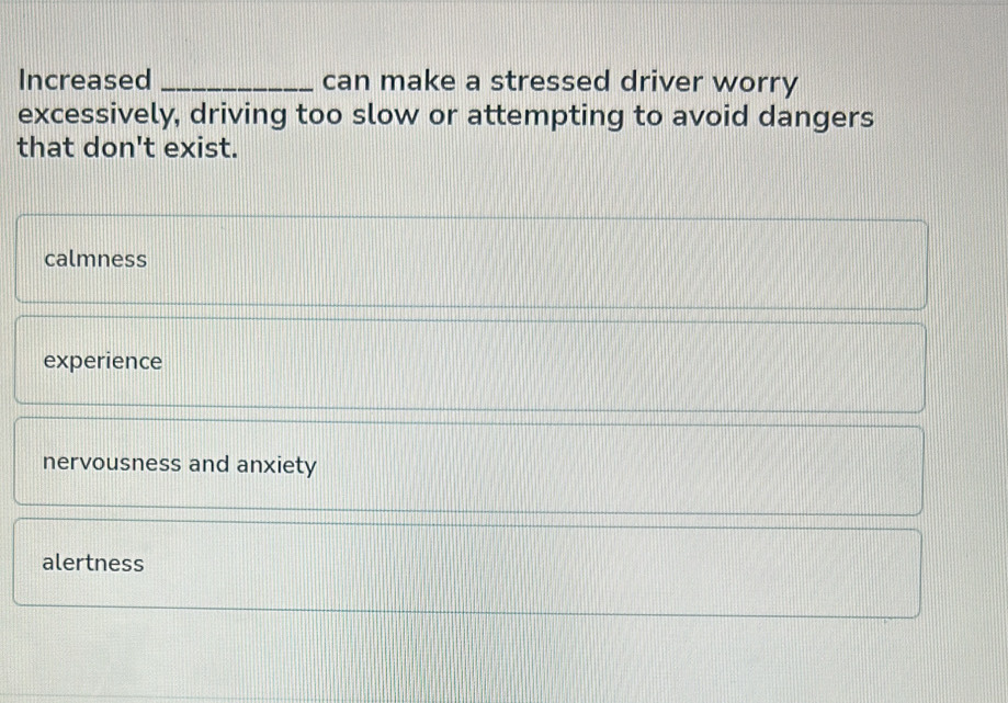 Increased _can make a stressed driver worry
excessively, driving too slow or attempting to avoid dangers
that don't exist.
calmness
experience
nervousness and anxiety
alertness