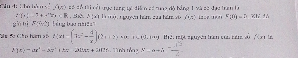 Cho hàm số f(x) có đồ thị cắt trục tung tại điểm có tung độ bằng 1 và có đạo hàm là
f'(x)=2+e^xforall x∈ R. Biết F(x) là một nguyên hàm của hàm số f(x) thỏa mãn F(0)=0. Khi đó 
giá trị F(ln 2) bằng bao nhiêu? 
Câu 5: Cho hàm số f(x)=(3x^2- 4/x )(2x+5) với x∈ (0;+∈fty ). Biết một nguyên hàm của hàm số f(x) là
F(x)=ax^4+5x^3+bx-20ln x+2026. Tính tổng S=a+b.