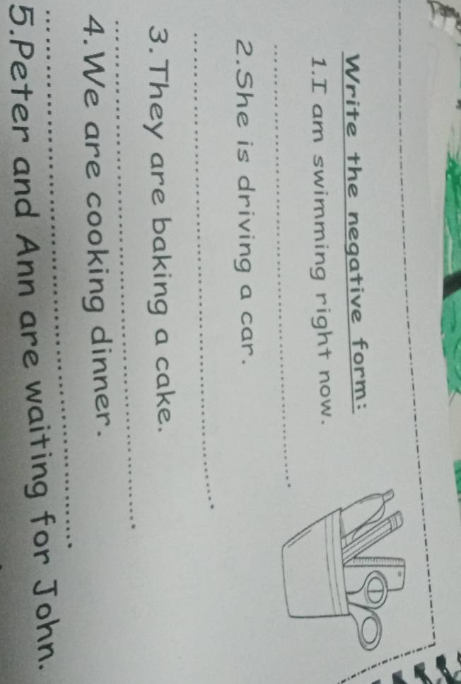 Write the negative form: 
1.I am swimming right now. 
_ 
2.She is driving a car. 
_ 
_ 
3.They are baking a cake. 
_ 
4.We are cooking dinner. 
5.Peter and Ann are waiting for John.