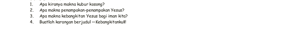 Apa kiranya makna kubur kosong? 
2. Apa makna penampakan-penampakan Yesus? 
3. Apa makna kebangkitan Yesus bagi iman kita? 
4. Buatlah karangan berjudul—Kebangkitankull!