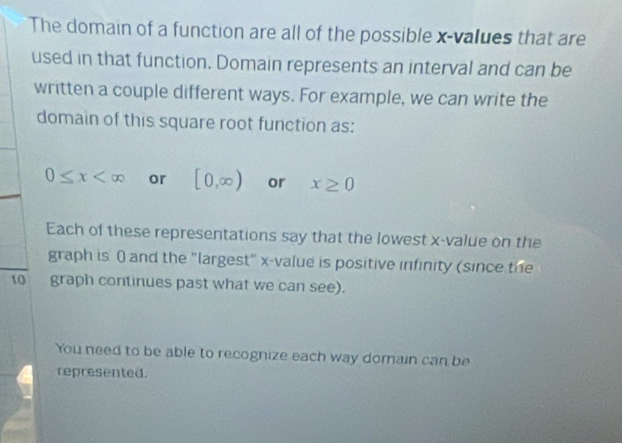 The domain of a function are all of the possible x -values that are 
used in that function. Domain represents an interval and can be 
written a couple different ways. For example, we can write the 
domain of this square root function as:
0≤ x or [0,∈fty ) or x≥ 0
Each of these representations say that the lowest x -value on the 
graph is 0 and the "largest" x -value is positive infinity (since the
10 graph continues past what we can see). 
You need to be able to recognize each way domain can be 
represented.