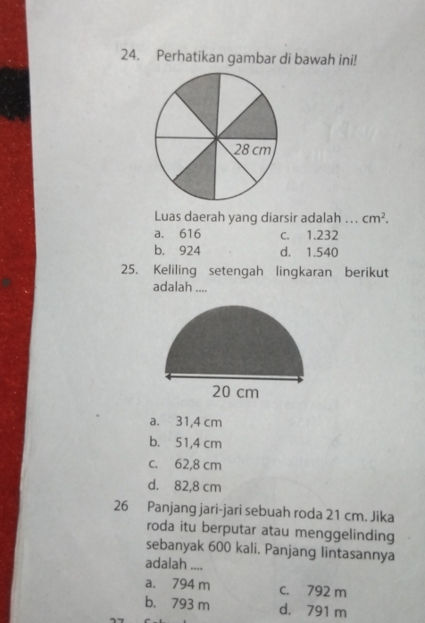 Perhatikan gambar di bawah ini!
28 cm
Luas daerah yang diarsir adalah ... cm^2.
a. 616 c. 1.232
b. 924 d. 1.540
25. Keliling setengah lingkaran berikut
adalah ....
20 cm
a. 31,4 cm
b. 51,4 cm
c. 62,8 cm
d. 82,8 cm
26 Panjang jari-jari sebuah roda 21 cm. Jika
roda itu berputar atau menggelinding
sebanyak 600 kali. Panjang lintasannya
adalah ....
a. 794 m c. 792 m
b. 793 m d. 791 m