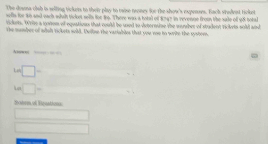 The drama club is selling tickets to their play to raise money for the show's expenses. Bach student ticket 
sells for 86 and each adult ticket sells for 89. There was a total of $747 in revenue from the sale of 98 total 
tickets. Write a system of equations that could be used to determine the number of student tickets sold and 
the number of adult tickets sold. Define the variables that you use to write the xystem, 
Anamet S 
□ 
Let □ - 
Syatem of Equations: 
□ 