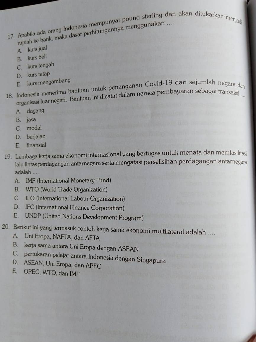 Apabila ada orang Indonesia mempunyai pound sterling dan akan ditukarkan menjad
rupiah ke bank, maka dasar perhitungannya menggunakan ....
A. kurs jual
B. kurs beli
C. kurs tengah
D. kurs tetap
E. kurs mengambang
18. Indonesia menerima bantuan untuk penanganan Covid-19 dari sejumlah negara dan
organisasi luar negeri. Bantuan ini dicatat dalam neraca pembayaran sebagai transaksi ...
A. dagang
B. jasa
C. modal
D. berjalan
E. finansial
19. Lembaga kerja sama ekonomi internasional yang bertugas untuk menata dan memfasilitasi
lalu lintas perdagangan antarnegara serta mengatasi perselisihan perdagangan antarnegara
adalah ....
A. IMF (International Monetary Fund)
B. WTO (World Trade Organization)
C. ILO (International Labour Organization)
D. IFC (International Finance Corporation)
E. UNDP (United Nations Development Program)
20. Berikut ini yang termasuk contoh kerja sama ekonomi multilateral adalah ....
A. Uni Eropa, NAFTA, dan AFTA
B. kerja sama antara Uni Eropa dengan ASEAN
C. pertukaran pelajar antara Indonesia dengan Singapura
D. ASEAN, Uni Eropa, dan APEC
E. OPEC, WTO, dan IMF