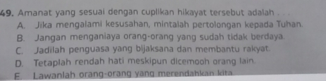 Amanat yang sesuai dengan cuplikan hikayat tersebut adalah . . .
A. Jika mengalami kesusahan, mintalah pertolongan kepada Tuhan.
B. Jangan menganiaya orang-orang yang sudah tidak berdaya.
C. Jadilah penguasa yang bijaksana dan membantu rakyat.
D. Tetaplah rendah hati meskipun dicemooh orang lain.
E. Lawanlah orang-orang yang merendahkan kita