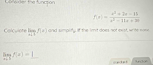 Consider the function
f(x)= (x^2+2x-15)/x^2-11x+30 
Calculate limlimits _xdownarrow 5f(x) and simplify. If the limit does not exist, write none.
limlimits _xto 5f(x)=_ 
standard function