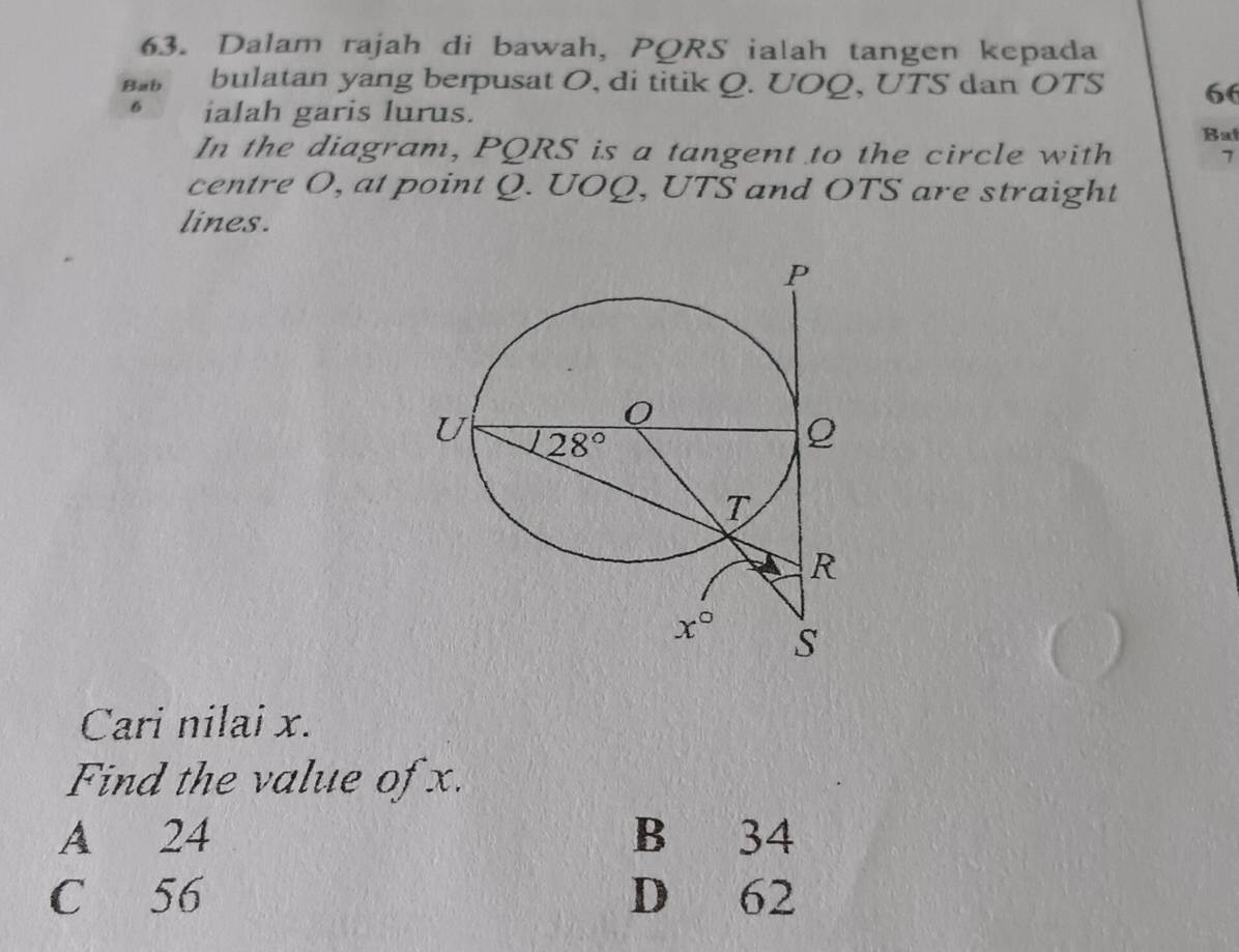 Dalam rajah di bawah, PORS ialah tangen kepada
Bab bulatan yang berpusat O, di titik Q. UOQ, UTS dan OTS 66
6 ialah garis lurus.
In the diagram, PQRS is a tangent to the circle with Bat
7
centre O, at point Q. UOQ, UTS and OTS are straight
lines.
Cari nilai x.
Find the value of x.
A 24 B 34
C 56 D 62