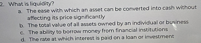 What is liquidity?
a. The ease with which an asset can be converted into cash without
affecting its price significantly
b. The total value of all assets owned by an individual or business
c. The ability to borrow money from financial institutions
d. The rate at which interest is paid on a loan or investment