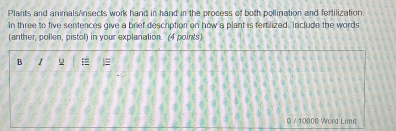 Plants and animals nsects work hand in hand in the process of both pollination and fertilization. 
In three to five sentences give a brief description on how a plant is fertilized. Include the words 
(anther, pollen, pistol) in your explanation. (4 points) 
B I = 
0 / 10000 Word Limit