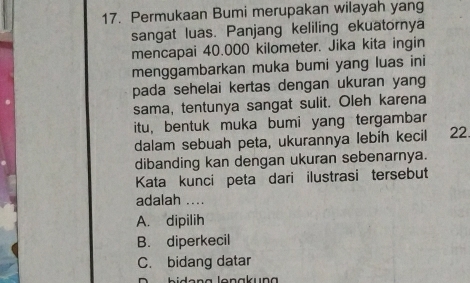 Permukaan Bumi merupakan wilayah yang
sangat luas. Panjang keliling ekuatornya
mencapai 40.000 kilometer. Jika kita ingin
menggambarkan muka bumi yang luas ini
pada sehelai kertas dengan ukuran yang
sama, tentunya sangat sulit. Oleh karena
itu, bentuk muka bumi yang tergambar
dalam sebuah peta, ukurannya lebíh kecil 22.
dibanding kan dengan ukuran sebenarnya.
Kata kunci peta dari ilustrasi tersebut
adalah ....
A. dipilih
B. diperkecil
C. bidang datar