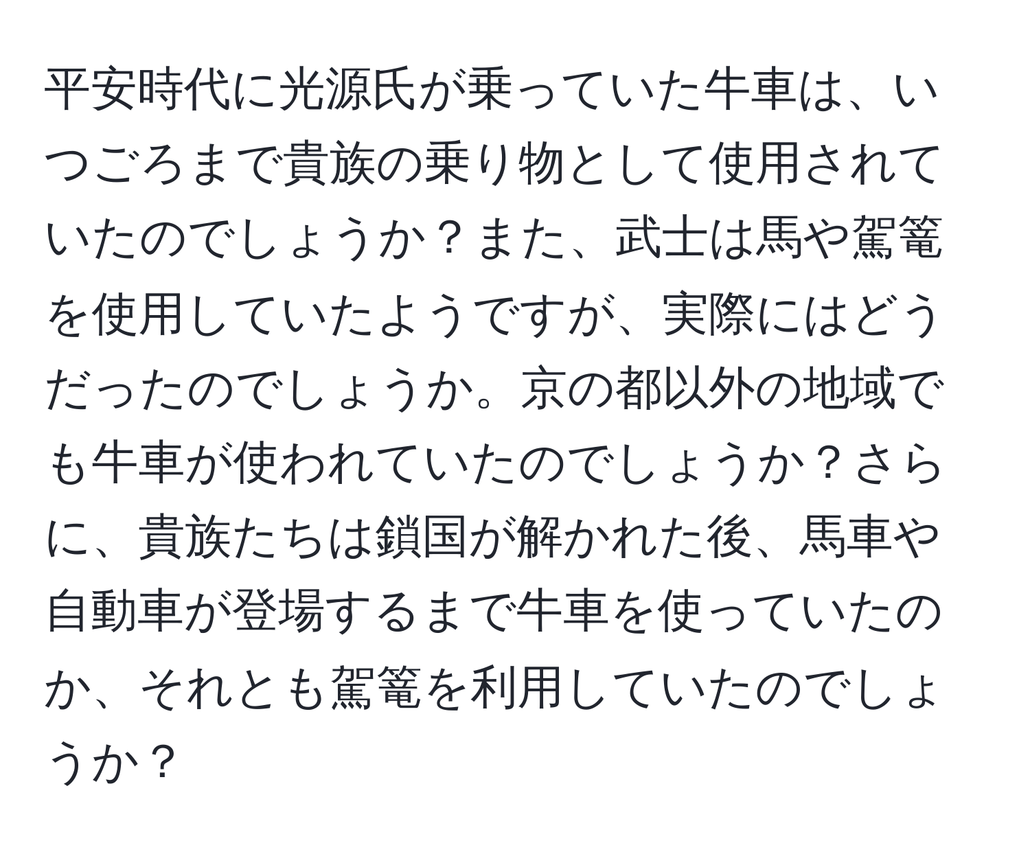 平安時代に光源氏が乗っていた牛車は、いつごろまで貴族の乗り物として使用されていたのでしょうか？また、武士は馬や駕篭を使用していたようですが、実際にはどうだったのでしょうか。京の都以外の地域でも牛車が使われていたのでしょうか？さらに、貴族たちは鎖国が解かれた後、馬車や自動車が登場するまで牛車を使っていたのか、それとも駕篭を利用していたのでしょうか？