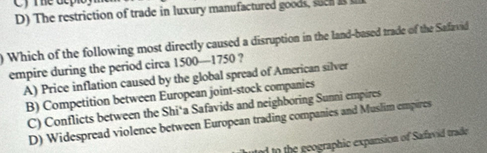 Cy me dcpioy
D) The restriction of trade in luxury manufactured goods, such a 
) Which of the following most directly caused a disruption in the land-based trade of the Safavid
empire during the period circa 1500—1750 ?
A) Price inflation caused by the global spread of American silver
B) Competition between European joint-stock companies
C) Conflicts between the Shi‘a Safavids and neighboring Sunni empires
D) Widespread violence between European trading companies and Muslim empires
ued to the geographic expansion of Safavid trade