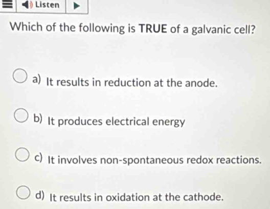 Listen
Which of the following is TRUE of a galvanic cell?
a) It results in reduction at the anode.
b) It produces electrical energy
c) It involves non-spontaneous redox reactions.
d) It results in oxidation at the cathode.