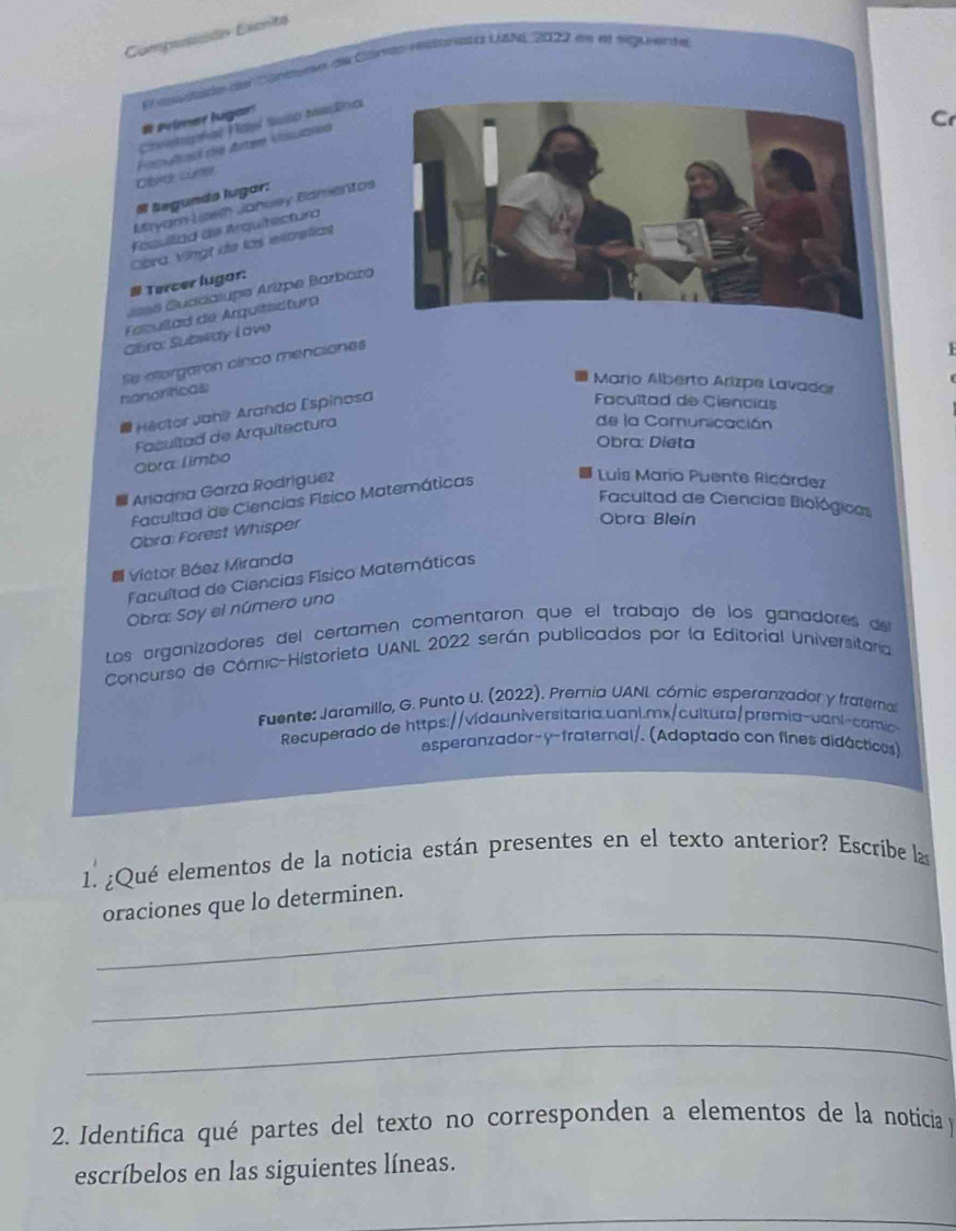 Compusaão Excité 
giato dee raene eoa Cie reoa s Laba 2022 en es sag erta 
# Peimee lugar! 
Cr 
Croetapha Fdel Saíso Mana 
Cbrot, Lürter Fapaloal dé Arten Miuasen 
Segunds lugar: 
Mryam Lsem Januey Bamentos 
Fosullad de Arquitectura 
Cbra Vngt de las extrellas 
# Tercer lugor: 
ssé Guadalupe Arizpe Barbaza 
Facultad de Arguitectura 
Gara: Subway Love 
hanoríticas Se atorgaron cinco menciones 
1 
Mario Alberto Arizpe Lavado 
# Hector Jahir Arando Espinosa 
Facultad de Ciencias 
Fasultad de Arquitectura 
de la Comunicación 
Obra: Dieta 
Obra: limbo 
Ariaara Garza Rodríguez 
Facultad de Ciencias Físico Matemáticas 
Luis Mario Puente Ricárdez 
Facultad de Ciencias Biológicas 
Obra: Forest Whisper 
Obra: Bleín 
Victor Báez Miranda 
Facultad de Ciencias Físico Matemáticas 
Obra: Soy el número uno 
Los organizadores del certamen comentarón que el trabajo de los ganadores de 
Concurso de Cómic-Historieta UANL 2022 serán publicados por la Editorial Universitana 
Fuente: Jaramillo, G. Punto U. (2022). Premia UANL cómic esperanzador y fratemal 
Recuperado de https://vidauniversitaria.uanl.mx/cultura/premia-vani-comic- 
esperanzador-y-fraternal/. (Adaptado con fines didácticos) 
1. ¿Qué elementos de la noticia están presentes en el texto anterior? Escríbe la 
_ 
oraciones que lo determinen. 
_ 
_ 
2. Identifica qué partes del texto no corresponden a elementos de la noticia y 
escríbelos en las siguientes líneas.