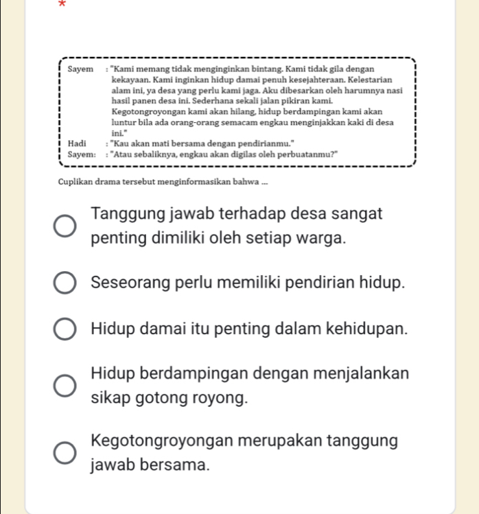 Sayem : "Kami memang tidak menginginkan bintang. Kami tidak gila dengan 
kekayaan. Kami inginkan hidup damai penuh kesejahteraan. Kelestarian 
alam ini, ya desa yang perlu kami jaga. Aku dibesarkan oleh harumnya nasi 
hasil panen desa ini. Sederhana sekali jalan pikiran kami. 
Kegotongroyongan kami akan hilang, hidup berdampingan kami akan 
luntur bila ada orang-orang semacam engkau menginjakkan kaki di desa 
ini." 
Hadi : ''Kau akan mati bersama dengan pendirianmu.'' 
Sayem: : 'Atau sebaliknya, engkau akan digilas oleh perbuatanmu? 
Cuplikan drama tersebut menginformasikan bahwa ... 
Tanggung jawab terhadap desa sangat 
penting dimiliki oleh setiap warga. 
Seseorang perlu memiliki pendirian hidup. 
Hidup damai itu penting dalam kehidupan. 
Hidup berdampingan dengan menjalankan 
sikap gotong royong. 
Kegotongroyongan merupakan tanggung 
jawab bersama.