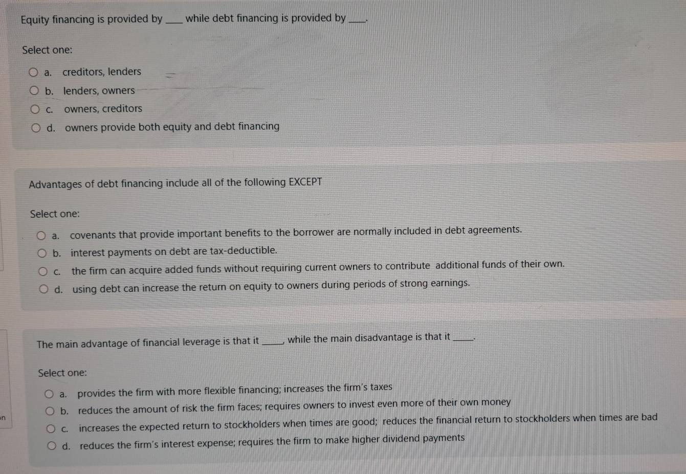 Equity financing is provided by _while debt financing is provided by_
Select one:
a. creditors, lenders
b. lenders, owners
c. owners, creditors
d. owners provide both equity and debt financing
Advantages of debt financing include all of the following EXCEPT
Select one:
a. covenants that provide important benefits to the borrower are normally included in debt agreements.
b. interest payments on debt are tax-deductible.
c. the firm can acquire added funds without requiring current owners to contribute additional funds of their own.
d. using debt can increase the return on equity to owners during periods of strong earnings.
The main advantage of financial leverage is that it_ , while the main disadvantage is that it _.
Select one:
a. provides the firm with more flexible financing; increases the firm's taxes
b. reduces the amount of risk the firm faces; requires owners to invest even more of their own money
n
c. increases the expected return to stockholders when times are good; reduces the financial return to stockholders when times are bad
d. reduces the firm’s interest expense; requires the firm to make higher dividend payments