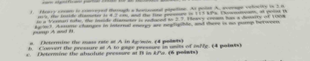 ). Heavy crm is conveyed through a hurnall pieline. As poiar A, average velocity is 2.6
m/s, the inside diameter is 4.2 cm, and the line pressure is 175 kPs. Downstream, at point B
in a Venturi tube, the inside diameter is reduced to 2.7. Heavy cream has a density of 1008
kp/m3. Assume changes in internal energy are neghgible, and there is no pump between 
pump A and B. 
a Determine the mass rate at A in kg/min. (4 points) 
b, Convert the pressure at A to gage pressure in units of infg. (4 points) 
e, Determine the absolute pressure at B in kPa. (6 points)