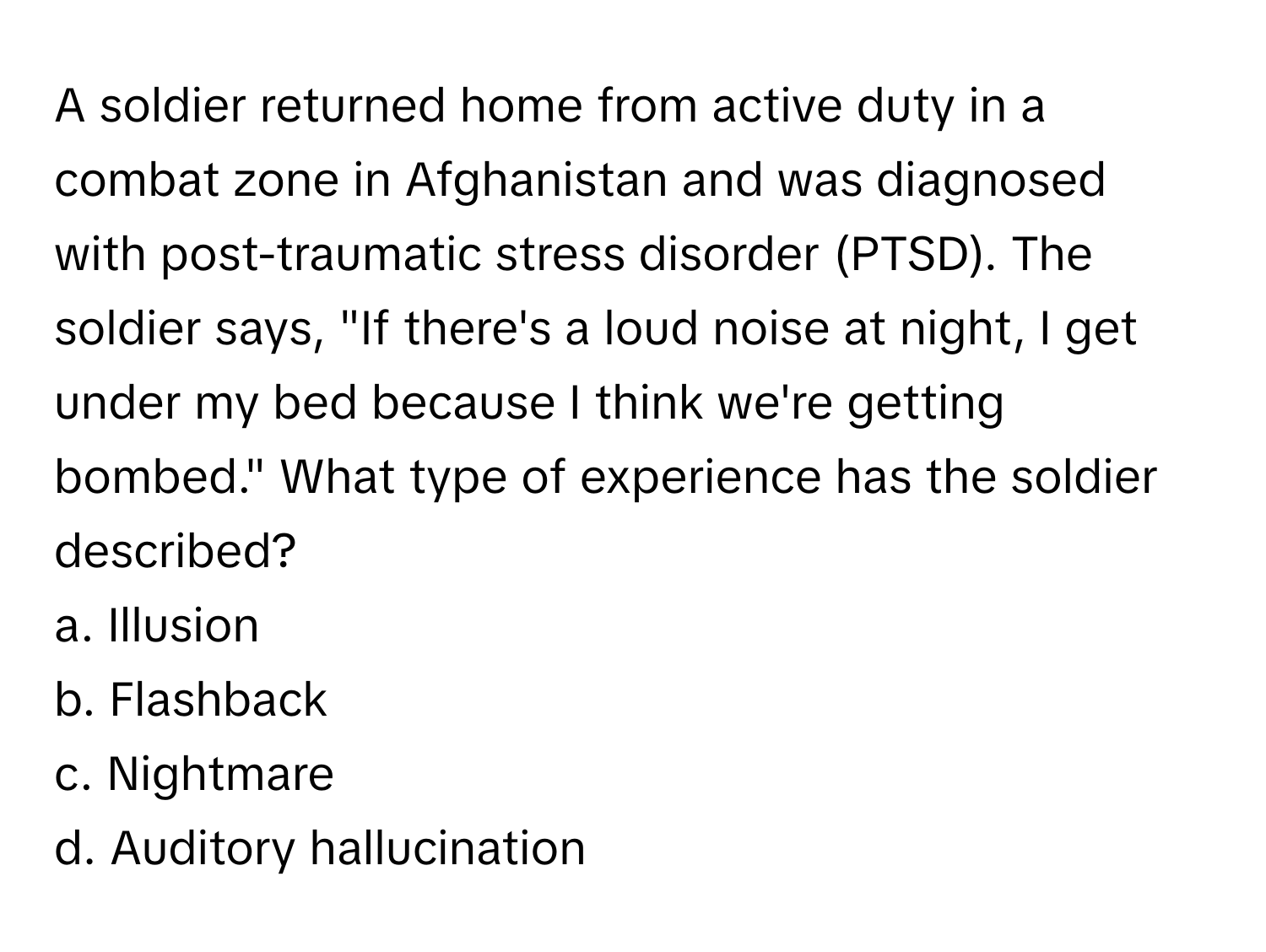 A soldier returned home from active duty in a combat zone in Afghanistan and was diagnosed with post-traumatic stress disorder (PTSD). The soldier says, "If there's a loud noise at night, I get under my bed because I think we're getting bombed." What type of experience has the soldier described?

a. Illusion 
b. Flashback 
c. Nightmare 
d. Auditory hallucination