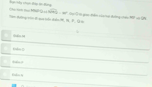 Bạn hãy chọn đáp án đúng.
Cho hình thoi MNPQ có widehat NMQ=90° ' Gọi O là giao điểm của hai đường chéo MP và QN,
Tàm đường tròn đi qua bốn điểm M, N, P, Q là:
Điểm M
Điểm O
Điểm P
Điểm N