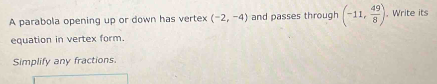 A parabola opening up or down has vertex (-2,-4) and passes through (-11, 49/8 ). . Write its 
equation in vertex form. 
Simplify any fractions.