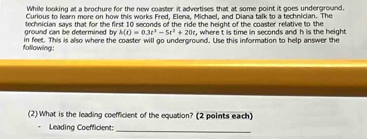 While looking at a brochure for the new coaster it advertises that at some point it goes underground. 
Curious to learn more on how this works Fred, Elena, Michael, and Diana talk to a technician. The 
technician says that for the first 10 seconds of the ride the height of the coaster relative to the 
ground can be determined by h(t)=0.3t^3-5t^2+20t , where t is time in seconds and h is the height 
in feet. This is also where the coaster will go underground. Use this information to help answer the 
following: 
(2) What is the leading coefficient of the equation? (2 points each) 
Leading Coefficient:_