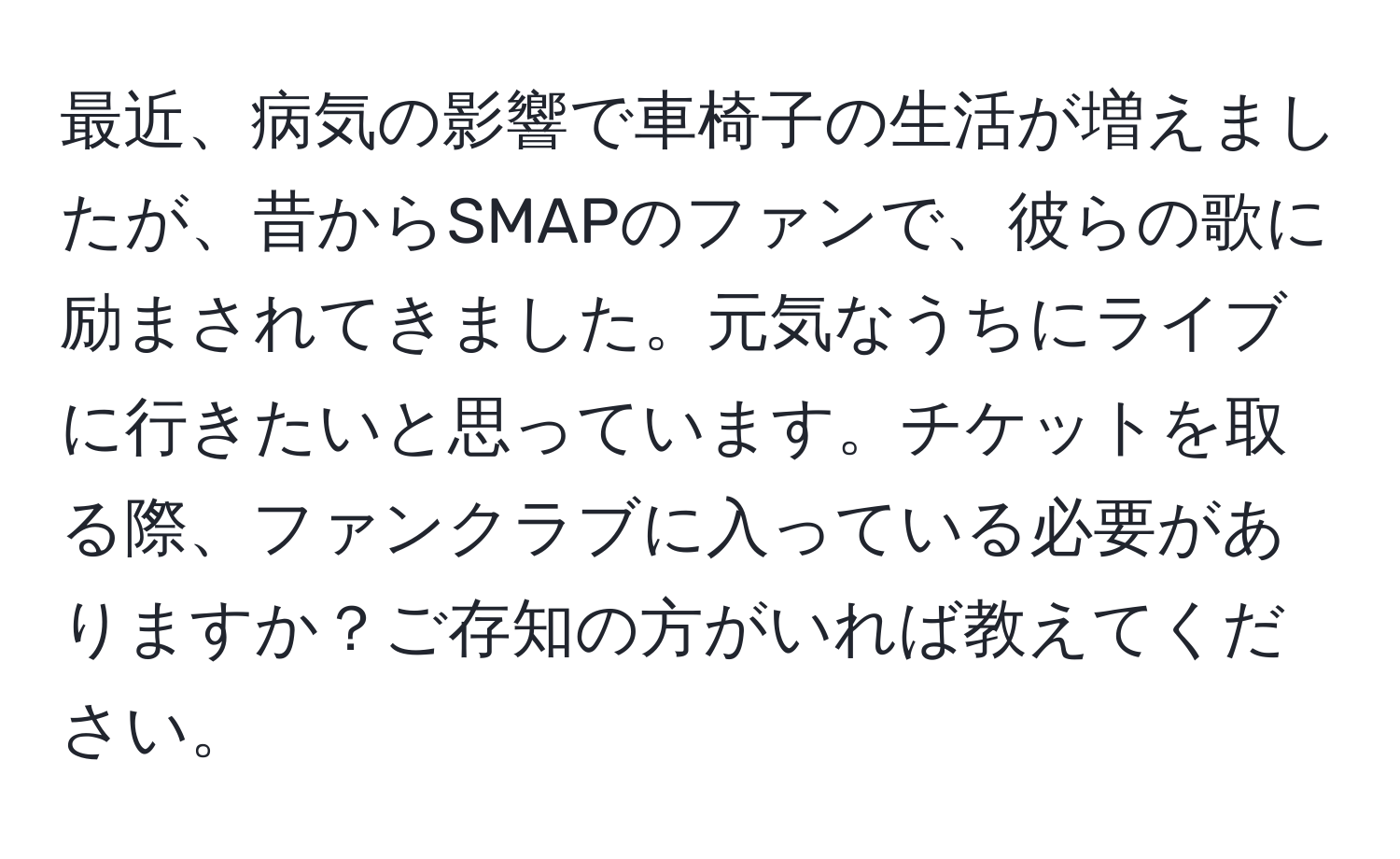 最近、病気の影響で車椅子の生活が増えましたが、昔からSMAPのファンで、彼らの歌に励まされてきました。元気なうちにライブに行きたいと思っています。チケットを取る際、ファンクラブに入っている必要がありますか？ご存知の方がいれば教えてください。