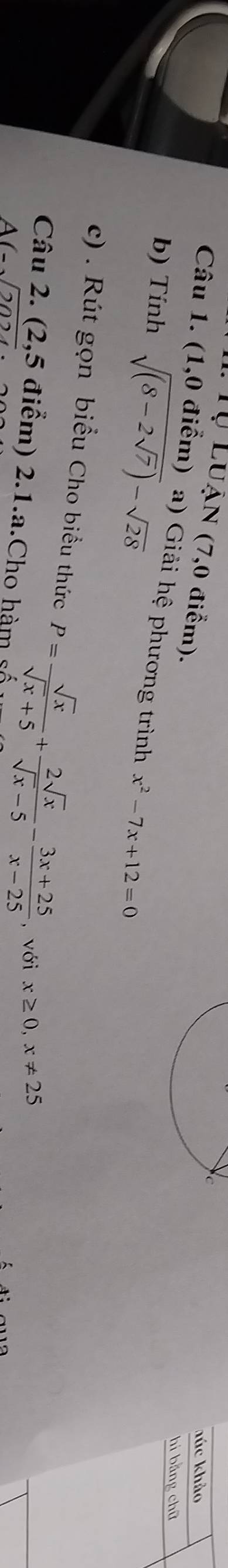 Tự Luận (7,0 điểm). 
húc khảo 
Câu 1. (1,0 điểm) a) Giải hệ phương trình x^2-7x+12=0
b) Tính sqrt((8-2sqrt 7))-sqrt(28)
hi bằng chū 
c) . Rút gọn biểu Cho biểu thức P= sqrt(x)/sqrt(x)+5 + 2sqrt(x)/sqrt(x)-5 - (3x+25)/x-25  , với x≥ 0, x!= 25
Câu 2. (2,5 điểm) 2.1.a.Cho hàm sĩ
A(-sqrt(2024)