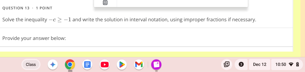 · 1 POINT 
Solve the inequality -c≥ -1 and write the solution in interval notation, using improper fractions if necessary. 
Provide your answer below: 
Class Dec 12 10:50 5