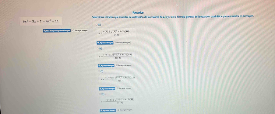 Resuelve
Selecciona el inciso que muestra la sustitución de los valores de a, b y c en la fórmula general de la ecuación cuadrática que se muestra en la imagen.
6x^2-5x+7=4x^2+11
A).
B. Huz clich zura marandar áerrr O Recargar Imagen x=frac -(5)± sqrt((5)^2)-4(2)(18)2(2)
Agranda Inagen S nagir mgen
DI
x=frac (-5)± sqrt((-5)^2)+4(2)(-4)2(10)
O lxarge im y
DO
x=frac -(-5)+sqrt((-5)^2)-4(2)(-4)2(2)
9 Aanele iagen E Rntargur me gon
D) .
x=frac -(-5)± sqrt((-5)^2)-4(2)(10)2(10)
dgrando ige I hm age oge