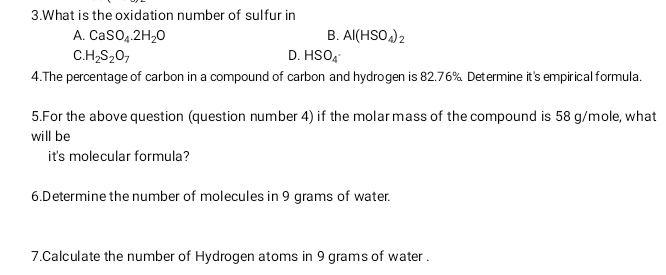 What is the oxidation number of sulfur in
A. CaSO_4.2H_2O B. Al(HSO_4)_2
C H_2S_2O_7
D. HSO_4^-
4.The percentage of carbon in a compound of carbon and hydrogen is 82.76% Determine it's empirical formula.
5.For the above question (question number 4) if the molar mass of the compound is 58 g/mole, what
will be
it's molecular formula?
6.Determine the number of molecules in 9 grams of water.
7.Calculate the number of Hydrogen atoms in 9 grams of water .