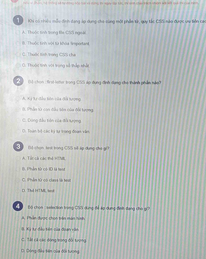 Nếu vi phạm, hệ thống sẽ tự động nộp bài và dừng thi ngay lập tức, thỉ sinh chịu trách nhiệm với kết quả thi của mình.
1 Khi có nhiều mẫu định dạng áp dụng cho cùng một phần tử, quy tắc CSS nào được ưu tiên cao
A. Thuộc tính trong file CSS ngoài
B. Thuộc tính với từ khỏa limportant
C. Thuộc tính trong CSS cha
D. Thuộc tính với trọng số thấp nhất.
2 Bộ chọn ::first-letter trong CSS áp dụng định dạng cho thành phần nào?
A. Kỷ tự đầu tiên của đổi tượng.
B. Phần từ con đầu tiên của đổi tượng.
C. Dòng đầu tiên của đổi tượng.
D. Toàn bộ các kỷ tự trong đoạn văn.
3 Bộ chọn .test trong CSS sẽ áp dụng cho gì?
A. Tất cả các thẻ HTML
B. Phần tử có ID là test
C. Phần tử có class là test
D. Thẻ HTML test
Bộ chọn ::selection trong CSS dùng đễ áp dụng định dạng cho gì?
A. Phần được chọn trên màn hình.
B. Ký tự đầu tiên của đoạn văn.
C. Tất cả các dòng trong đổi tượng.
D. Dòng đầu tiên của đổi tượng.