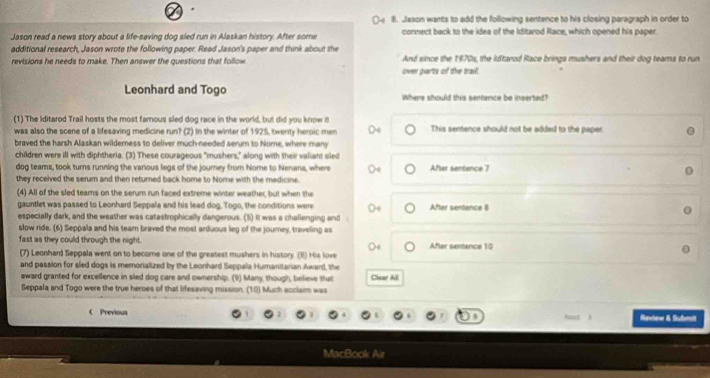 Jason wants to add the following sentence to his closing paragraph in order to 
Jason read a news story about a life-saving dog sled run in Alaskan history. After some connect back to the idea of the Idtarod Race, which opened his paper. 
additional research, Jason wrote the following paper. Read Jason's paper and think about the 
revisions he needs to make. Then answer the questions that follow And since the 1970s, the idtarod Race brings mushers and their dog teams to run 
over parts of the tai . 
Leonhard and Togo Where should this sentence be inserted? 
(1) The Iditarod Trail hosts the most famous sled dog race in the world, but did you know i 
was also the scene of a lifesaving medicine run? (2) In the winter of 1925, twenty heroic men This sentence should not be added to the paper. 
braved the harsh Alaskan wilderness to deliver much needed serum to Nome, where many 
children were ill with diphtheria. (3) These courageous "mushers," along with their valiant sled 
dog teams, took turns running the vanious legs of the journey from Nome to Nenana, where After sentance 7 
they received the serum and then returned back home to Nome with the medicine. 
(4) All of the sled teams on the serum run faced extreme winter weather, but when the 
gauntlet was passed to Leonhard Seppala and his lead dog. Togo, the conditions were After sentence B 
especially dark, and the weather was catastrophically dangerous. (5) It was a challenging and 
slow ride. (6) Seppala and his team braved the most arduous leg of the journey, traveling as 
fast as they could through the night. After sentence 10
Oe 
(7) Leonhard Seppala went on to become one of the greatest mushers in history. (6) His love 
and passion for sled dogs is memorialized by the Leonhard Seppala Humanitarian Award, the 
award granted for excellence in sled dog care and ownership. (9) Many, though, believe that Clear Al 
Seppala and Togo were the true heroes of that lifesaving mission. (10) Much acclaim was 
 Previous Rendow & Submit 
MacBook Air