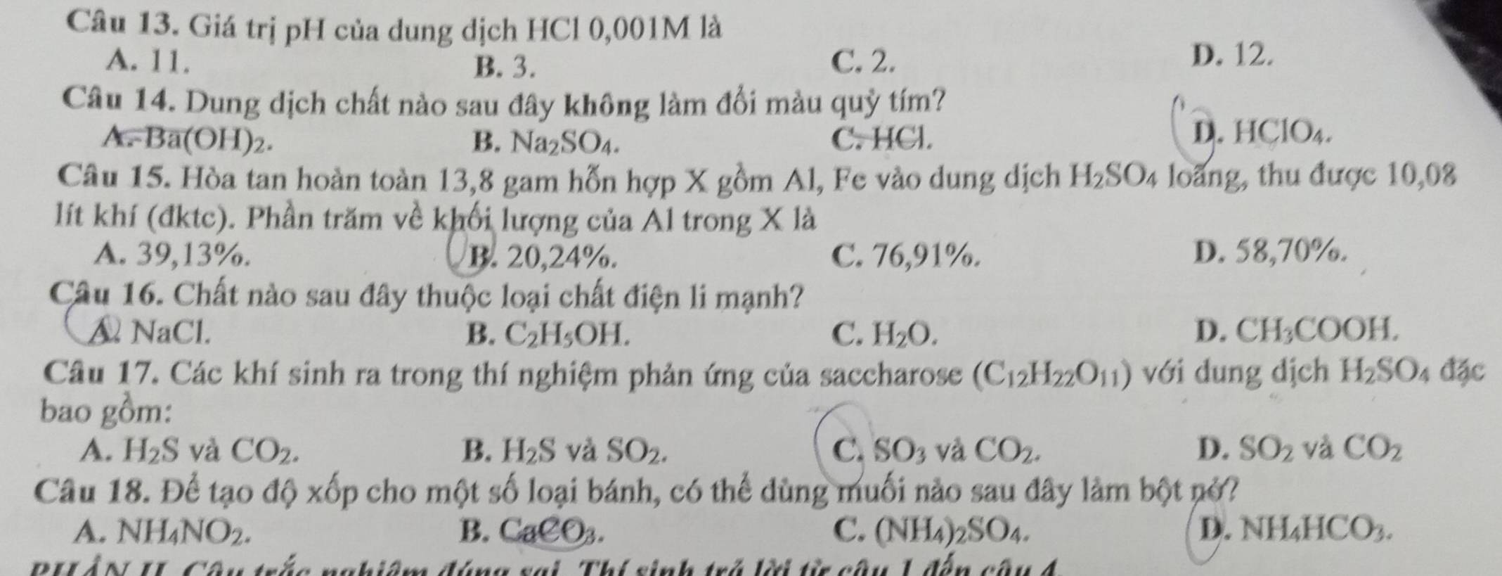 Giá trị pH của dung dịch HCl 0,001M là
A. 11. B. 3. C. 2. D. 12.
Câu 14. Dung dịch chất nào sau đây không làm đổi màu quỳ tím?
A Ba(OH)_2. C. HCl. D. HClO₄.
B. Na_2SO_4.
Câu 15. Hòa tan hoàn toàn 13,8 gam hỗn hợp X gồm Al, Fe vào dung dịch H_2SO_4 loãng, thu được 10,08
lít khí (đktc). Phần trăm về khối lượng của Al trong X là
A. 39,13%. B. 20,24%. C. 76,91%. D. 58,70%.
Câu 16. Chất nào sau đây thuộc loại chất điện li mạnh?
A NaCl. B. C_2H_5OH. C. H_2O. D. CH_3COOH.
Câu 17. Các khí sinh ra trong thí nghiệm phản ứng của saccharose (C_12H_22O_11) với dung dịch H_2SO_4dac
bao gồm:
A. H_2S và CO_2. B. H_2S và SO_2. C. SO_3 và CO_2. D. SO_2 và CO_2
Câu 18. Để tạo độ xốp cho một số loại bánh, có thể dùng muối nào sau đây làm bột nở?
A. NH_4NO_2. B. CaCO_3. C. (NH_4)_2SO_4. D. NH_4HCO_3.
PHLÂN II Câu trắc nghiêm đúng sai Thí sinh trở lời từ câu 1 đến câu 4