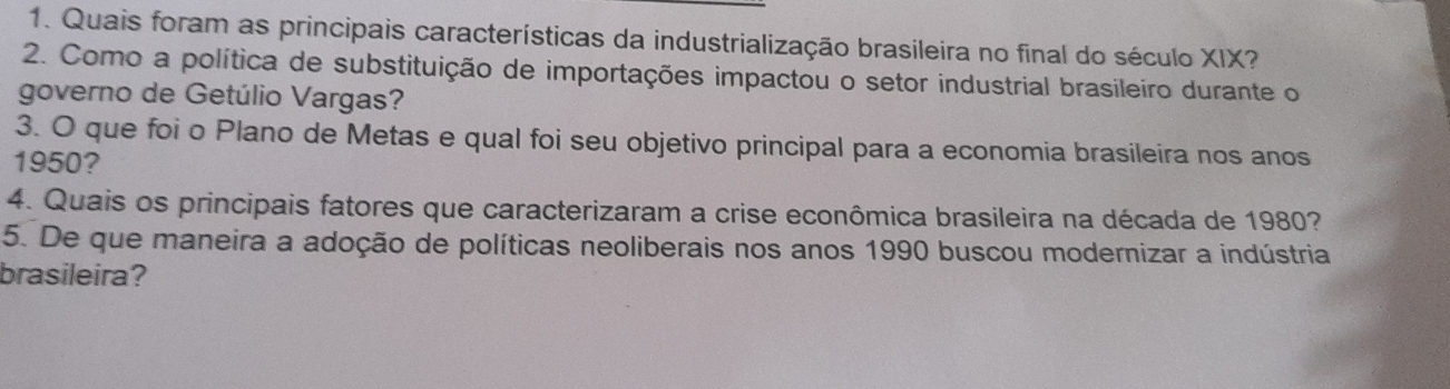 Quais foram as principais características da industrialização brasileira no final do século XIX? 
2. Como a política de substituição de importações impactou o setor industrial brasileiro durante o 
governo de Getúlio Vargas? 
3. O que foi o Plano de Metas e qual foi seu objetivo principal para a economia brasileira nos anos 
1950? 
4. Quais os principais fatores que caracterizaram a crise econômica brasileira na década de 1980? 
5. De que maneira a adoção de políticas neoliberais nos anos 1990 buscou modernizar a indústria 
brasileira?