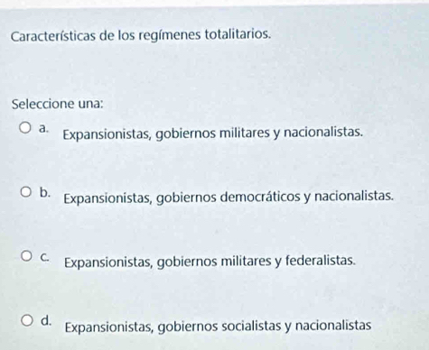 Características de los regímenes totalitarios.
Seleccione una:
a. Expansionistas, gobiernos militares y nacionalistas.
b. Expansionistas, gobiernos democráticos y nacionalistas.
C. Expansionistas, gobiernos militares y federalistas.
d. Expansionistas, gobiernos socialistas y nacionalistas