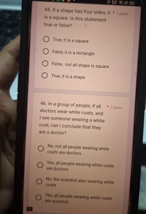 If a shape has four sides, it * 1 point
is a square. Is this statement
true or false?
True, it is a square
False, it is a rectangle
False, not all shape is square
True, it is a shape
46. In a group of people, if all * 1 point
doctors wear white coats, and
I see someone wearing a white
coat, can I conclude that they
are a doctor?
No, not all people wearing white
coats are doctors
Yes, all people wearing white coats
are doctors
No, the scientist also wearing white
coats
Yes, all people wearing white coats
are scientist