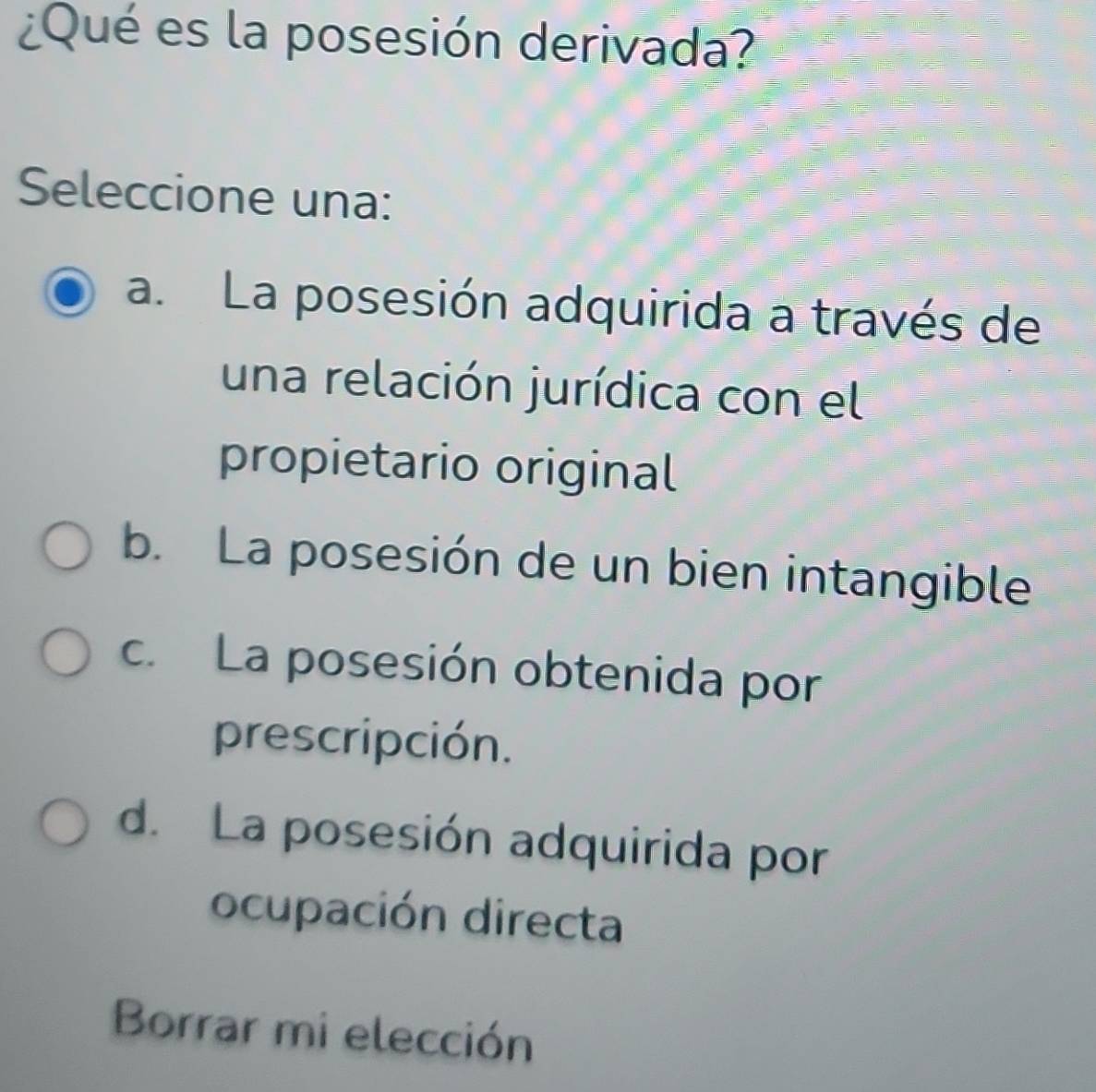 ¿Qué es la posesión derivada?
Seleccione una:
a. La posesión adquirida a través de
una relación jurídica con el
propietario original
b. La posesión de un bien intangible
c. La posesión obtenida por
prescripción.
d. La posesión adquirida por
ocupación directa
Borrar mi elección