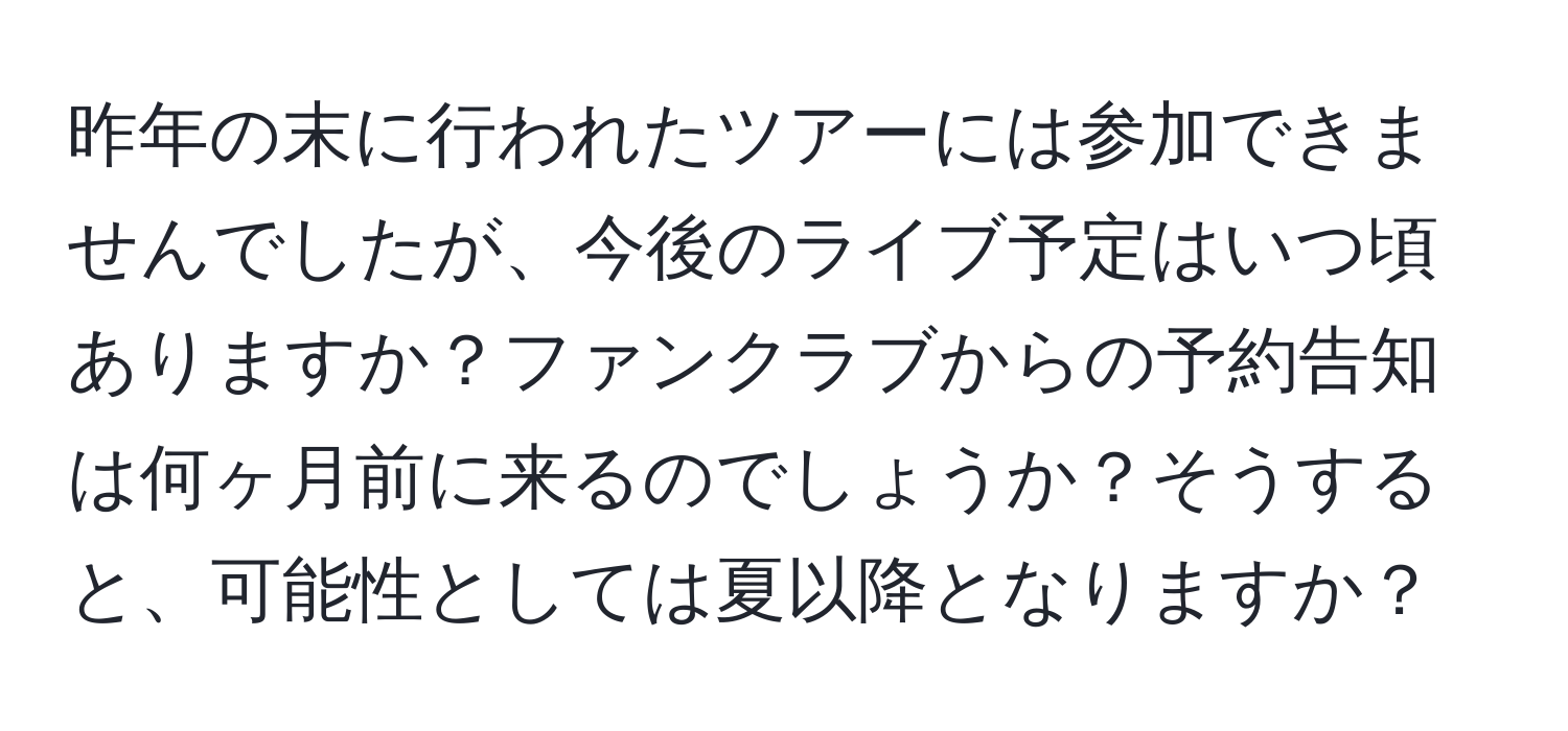 昨年の末に行われたツアーには参加できませんでしたが、今後のライブ予定はいつ頃ありますか？ファンクラブからの予約告知は何ヶ月前に来るのでしょうか？そうすると、可能性としては夏以降となりますか？