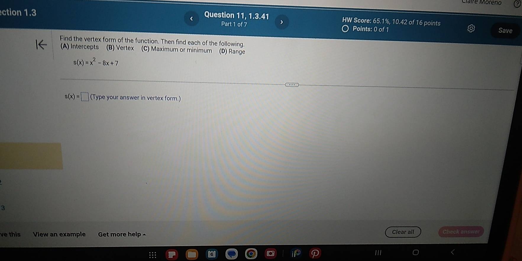 Claire Moreño
ction 1.3
Question 11, 1.3.41 HW Score: 65.1%, 10.42 of 16 points
> Save
Part 1 of 7 Points: 0 of 1
Find the vertex form of the function. Then find each of the following.
A) Intercepts (B) Vertex (C) Maximum or minimum (D) Range
s(x)=x^2-8x+7
s(x)=□ (Type your answer in vertex form.)
3
ve this View an example Get more help ^ Clear all Check answer