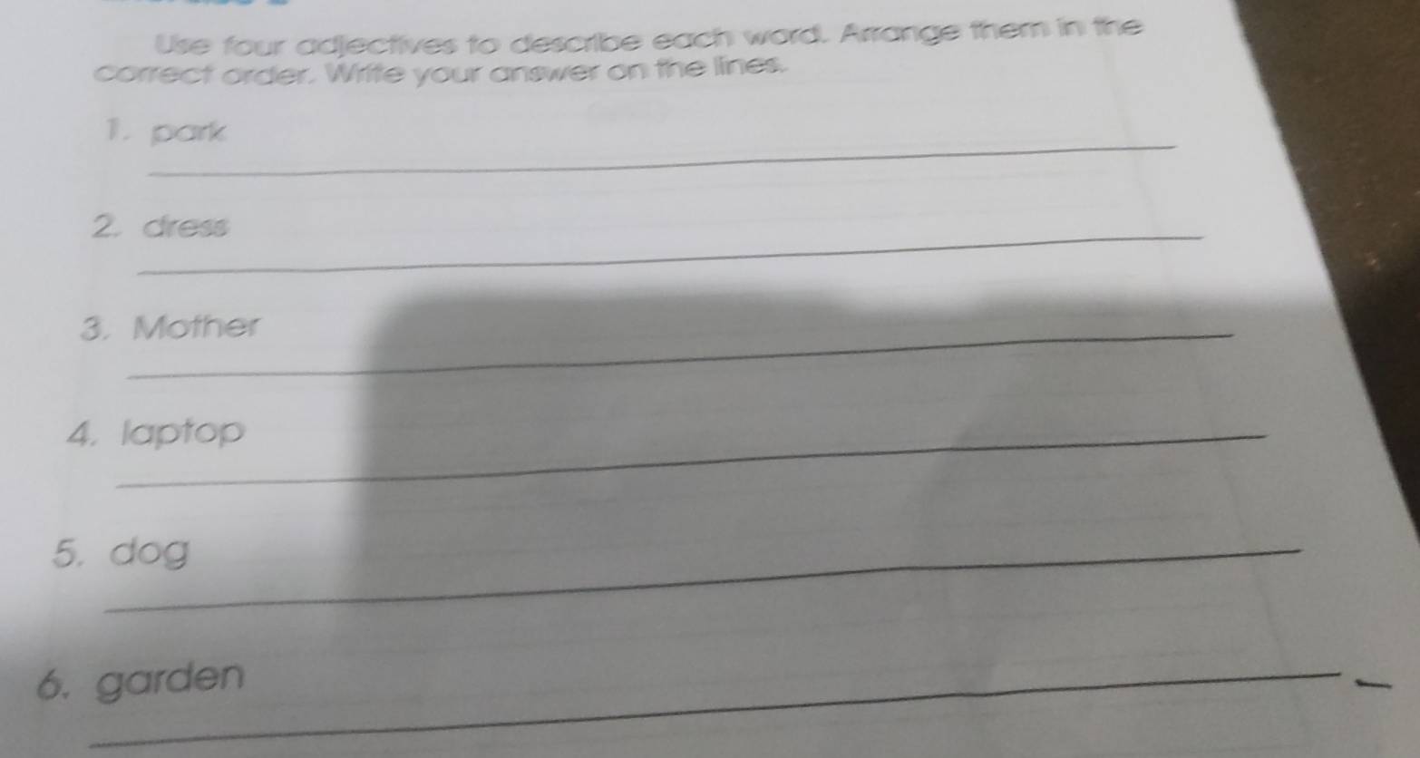 Use four adjectives to describe each word. Arrange them in the 
correct order. Write your answer on the lines. 
_ 
1. park 
2. dress 
3. Mother 
4. laptop 
5. dog 
6. garden