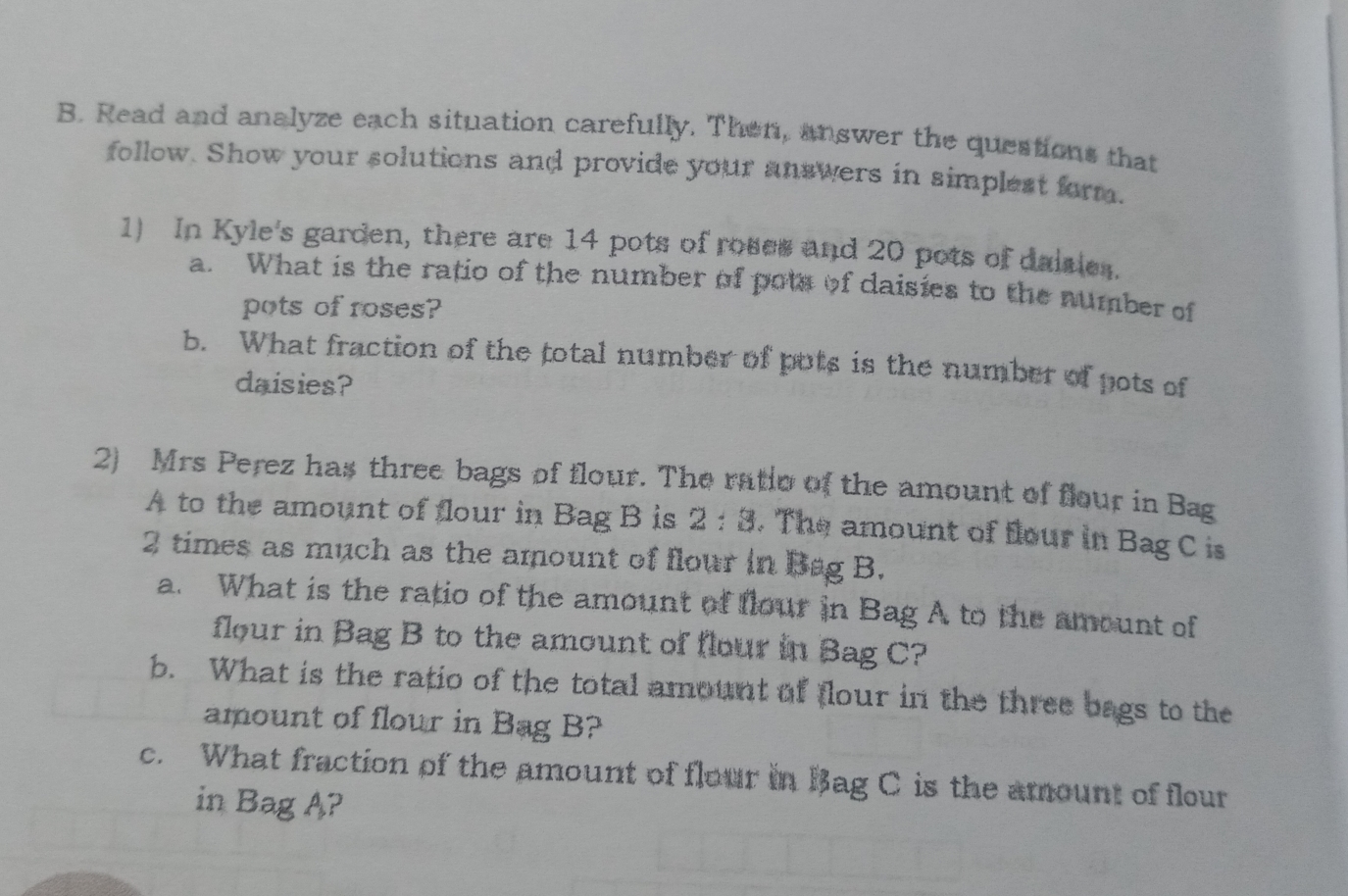 Read and analyze each situation carefully. Then, answer the questions that
follow. Show your solutions and provide your anawers in simplest farm.
1) In Kyle's garden, there are 14 pots of rosee and 20 pots of daisles.
a.What is the ratio of the number of pow of daisiæes to the number of
pots of roses?
b. What fraction of the total number of pots is the number of pots of
daisies?
2)Mrs Perez has three bags of flour. The ratio ol the amount of flour in Bag
A to the amount of flour in Bag B is 2:8. The amount of flour in Bag C is
2 times as much as the amount of flour in B&g B.
a. What is the ratio of the amount ot flowr in Bag A to the amount of
flour in Bag B to the amount of flour in Bag C?
b. What is the ratio of the total amownt al (lour in the three bags to the
amount of flour in Bag B?
c.What fraction of the amount of flour in Bag C is the atnount of flour
in Bag A?