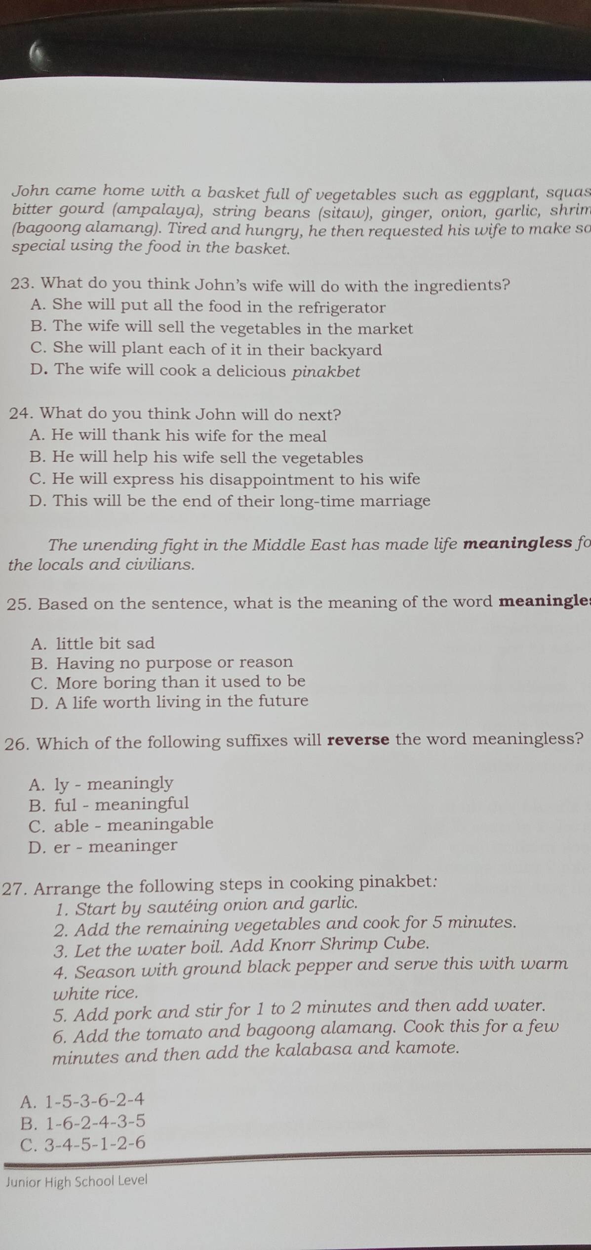 a
John came home with a basket full of vegetables such as eggplant, squas
bitter gourd (ampalaya), string beans (sitaw), ginger, onion, garlic, shrim
(bagoong alamang). Tired and hungry, he then requested his wife to make so
special using the food in the basket.
23. What do you think John’s wife will do with the ingredients?
A. She will put all the food in the refrigerator
B. The wife will sell the vegetables in the market
C. She will plant each of it in their backyard
D. The wife will cook a delicious pinakbet
24. What do you think John will do next?
A. He will thank his wife for the meal
B. He will help his wife sell the vegetables
C. He will express his disappointment to his wife
D. This will be the end of their long-time marriage
The unending fight in the Middle East has made life meaningless fo
the locals and civilians.
25. Based on the sentence, what is the meaning of the word meaningle
A. little bit sad
B. Having no purpose or reason
C. More boring than it used to be
D. A life worth living in the future
26. Which of the following suffixes will reverse the word meaningless?
A. ly - meaningly
B. ful - meaningful
C. able - meaningable
D. er - meaninger
27. Arrange the following steps in cooking pinakbet:
1. Start by sautéing onion and garlic.
2. Add the remaining vegetables and cook for 5 minutes.
3. Let the water boil. Add Knorr Shrimp Cube.
4. Season with ground black pepper and serve this with warm
white rice.
5. Add pork and stir for 1 to 2 minutes and then add water.
6. Add the tomato and bagoong alamang. Cook this for a few
minutes and then add the kalabasa and kamote.
A. 1 -5 -3 -6 -2 -4
B. 1 -6 -2 -4 -3 -5
C. 3 -4 -5 -1 -2 -6
Junior High School Level
