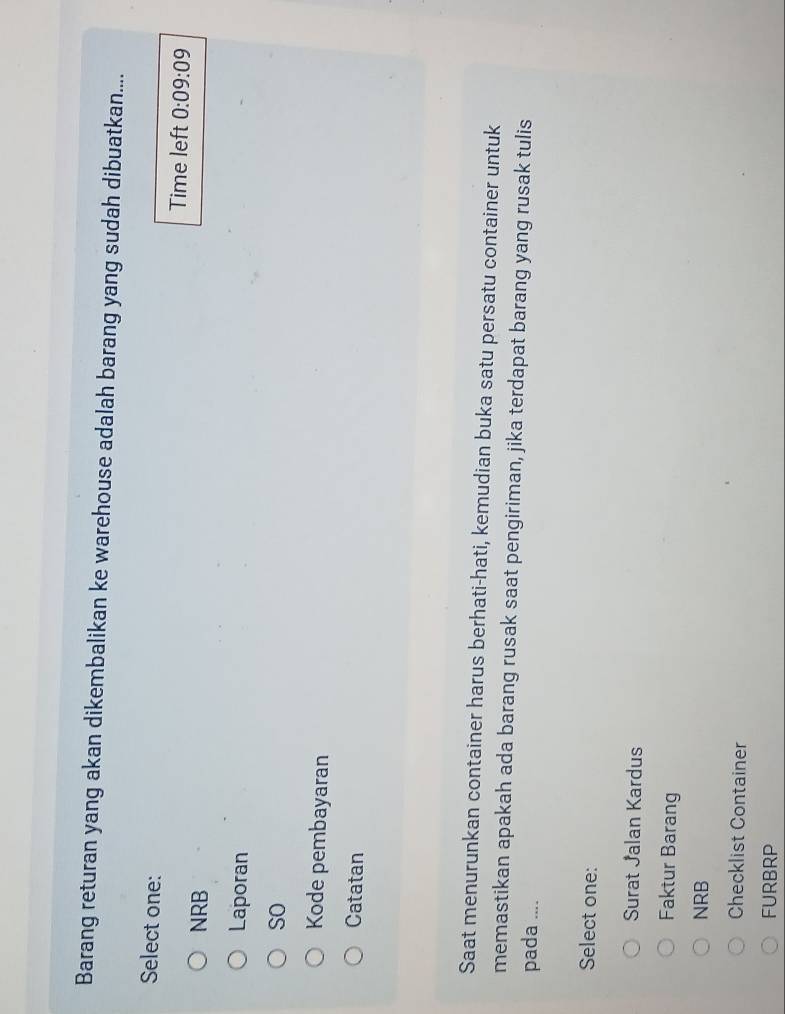 Barang returan yang akan dikembalikan ke warehouse adalah barang yang sudah dibuatkan....
Select one:
Time left 0:09:09
NRB
Laporan
so
Kode pembayaran
Catatan
Saat menurunkan container harus berhati-hati, kemudian buka satu persatu container untuk
memastikan apakah ada barang rusak saat pengiriman, jika terdapat barang yang rusak tulis
pada ....
Select one:
Surat Jalan Kardus
Faktur Barang
NRB
Checklist Container
FURBRP